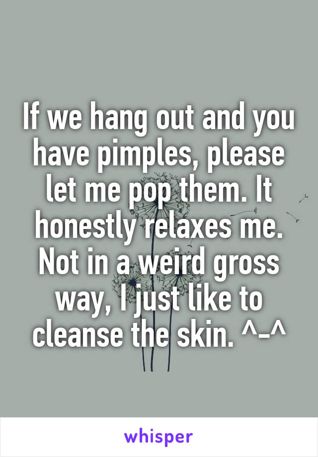 If we hang out and you have pimples, please let me pop them. It honestly relaxes me. Not in a weird gross way, I just like to cleanse the skin. ^-^