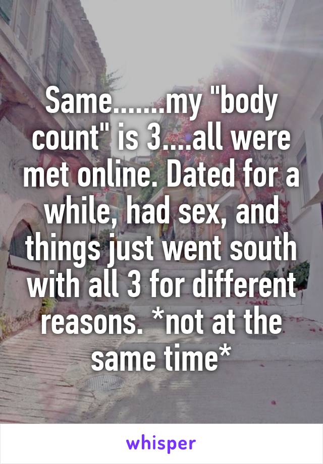 Same.......my "body count" is 3....all were met online. Dated for a while, had sex, and things just went south with all 3 for different reasons. *not at the same time*