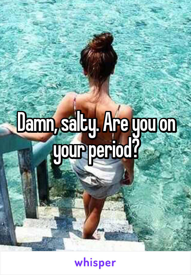 Damn, salty. Are you on your period?