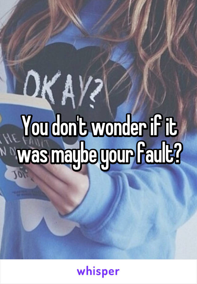 You don't wonder if it was maybe your fault?