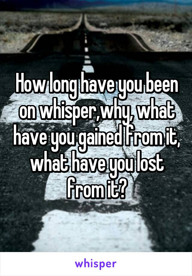 How long have you been on whisper,why, what have you gained from it, what have you lost from it?