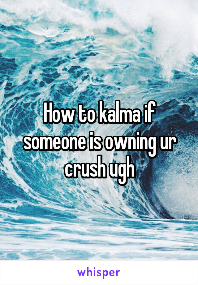 How to kalma if someone is owning ur crush ugh
