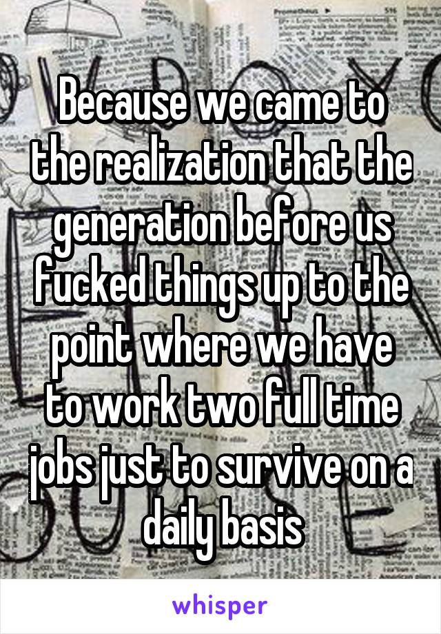Because we came to the realization that the generation before us fucked things up to the point where we have to work two full time jobs just to survive on a daily basis