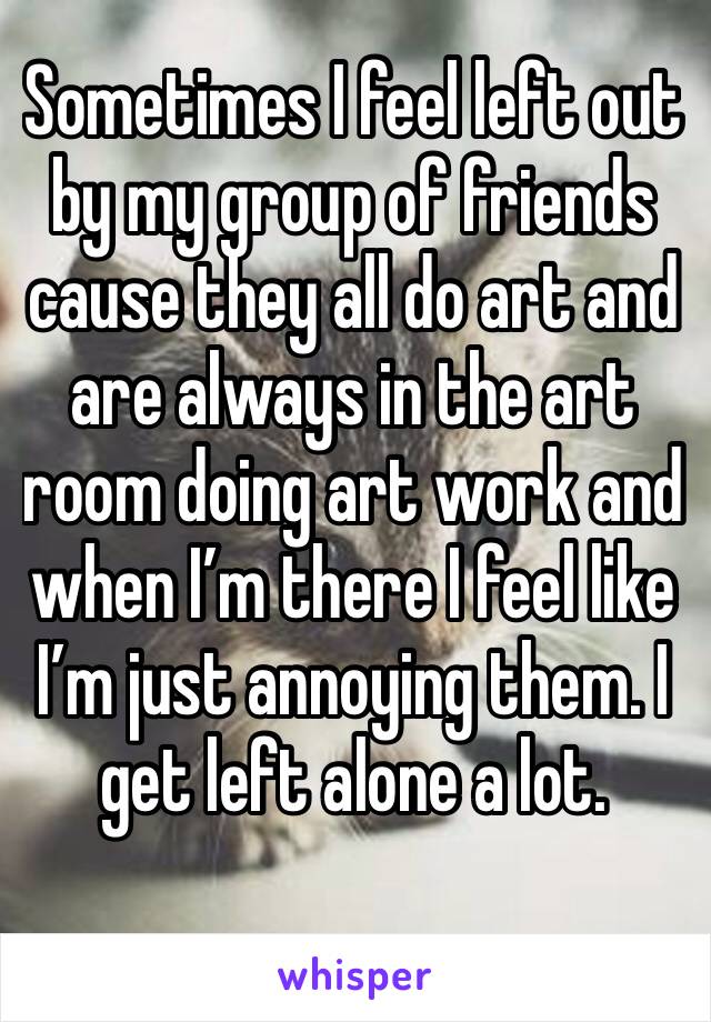 Sometimes I feel left out by my group of friends cause they all do art and are always in the art room doing art work and when I’m there I feel like I’m just annoying them. I get left alone a lot.
