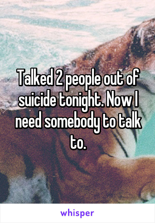 Talked 2 people out of suicide tonight. Now I need somebody to talk to.
