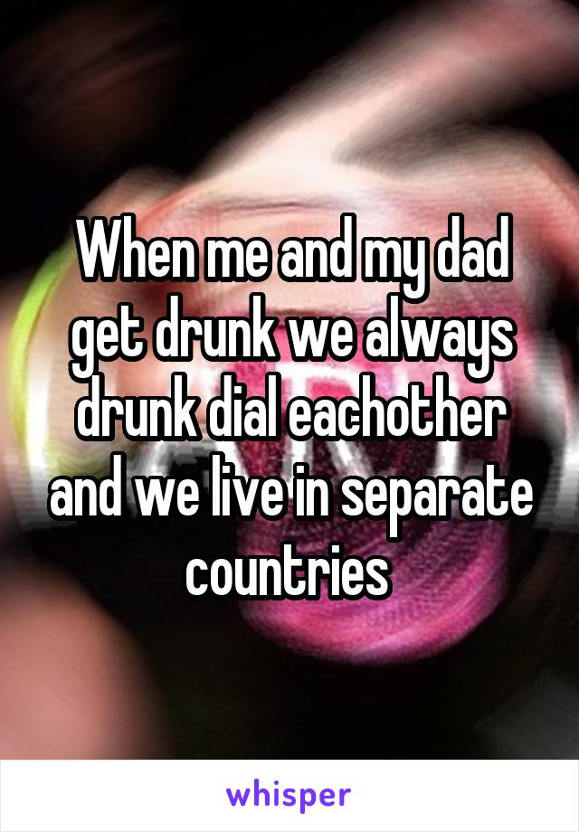 When me and my dad get drunk we always drunk dial eachother and we live in separate countries 