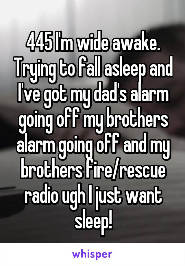 445 I'm wide awake. Trying to fall asleep and I've got my dad's alarm going off my brothers alarm going off and my brothers fire/rescue radio ugh I just want sleep!