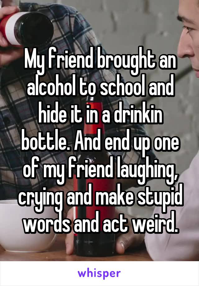 My friend brought an alcohol to school and hide it in a drinkin bottle. And end up one of my friend laughing, crying and make stupid words and act weird.