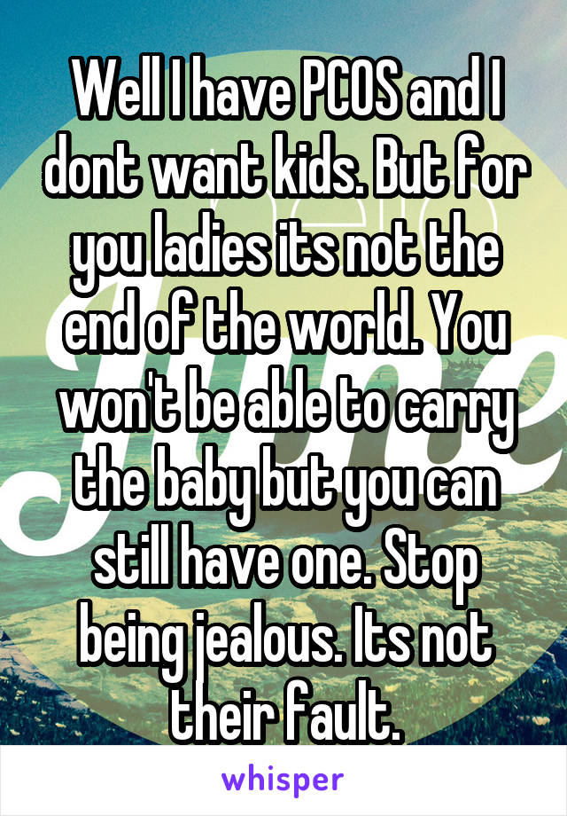 Well I have PCOS and I dont want kids. But for you ladies its not the end of the world. You won't be able to carry the baby but you can still have one. Stop being jealous. Its not their fault.