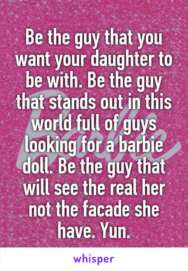 Be the guy that you want your daughter to be with. Be the guy that stands out in this world full of guys looking for a barbie doll. Be the guy that will see the real her not the facade she have. Yun.