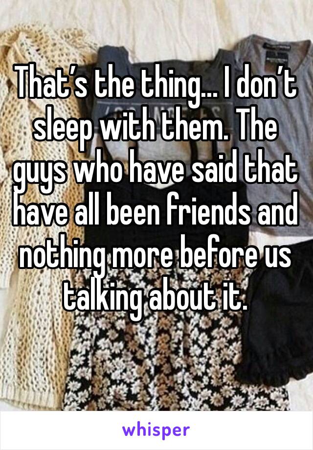 That’s the thing... I don’t sleep with them. The guys who have said that have all been friends and nothing more before us talking about it.