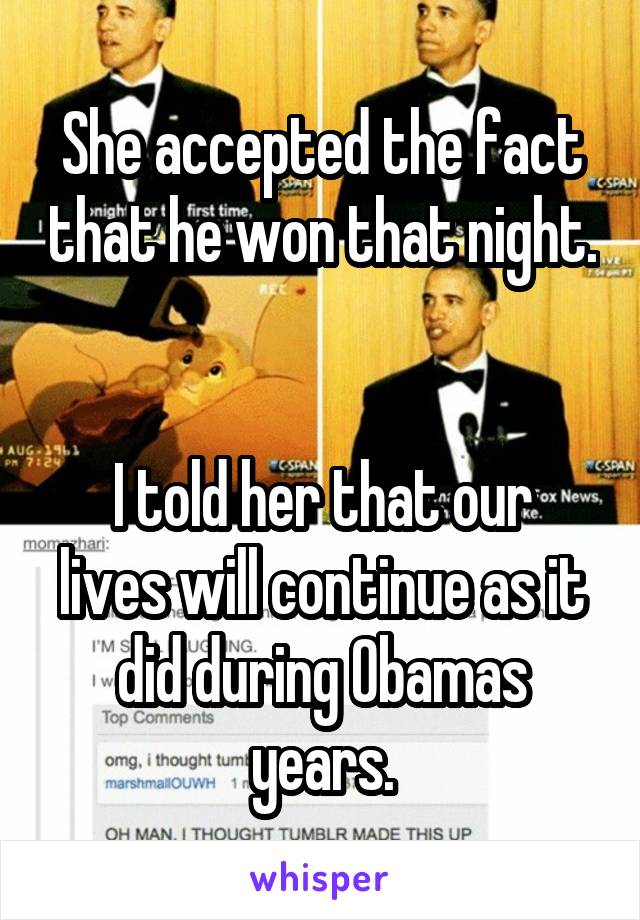 She accepted the fact that he won that night. 

I told her that our lives will continue as it did during Obamas years.