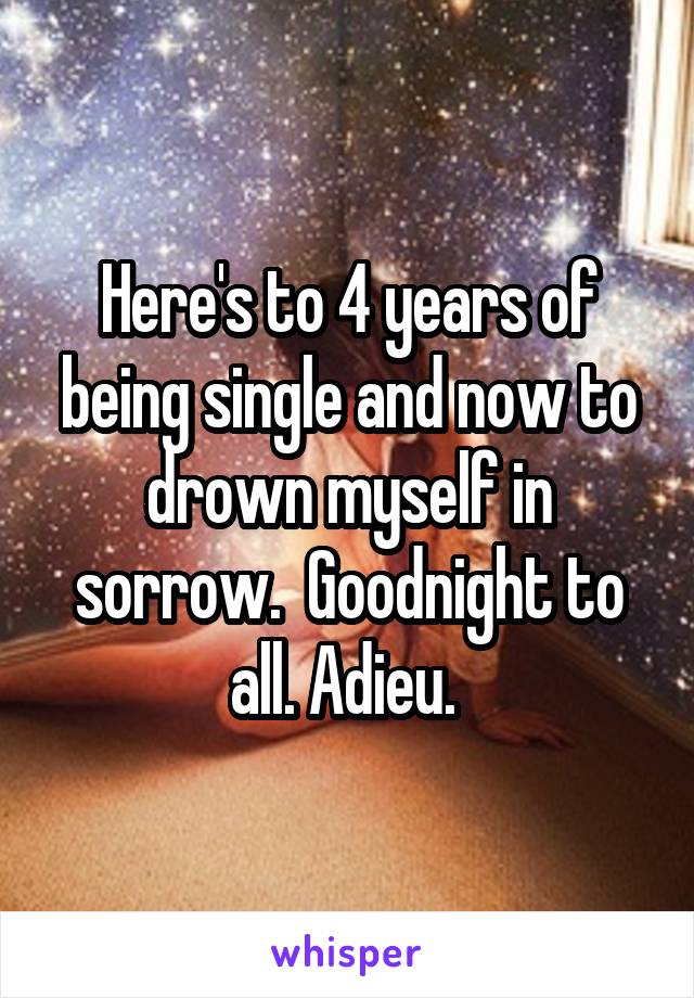 Here's to 4 years of being single and now to drown myself in sorrow.  Goodnight to all. Adieu. 