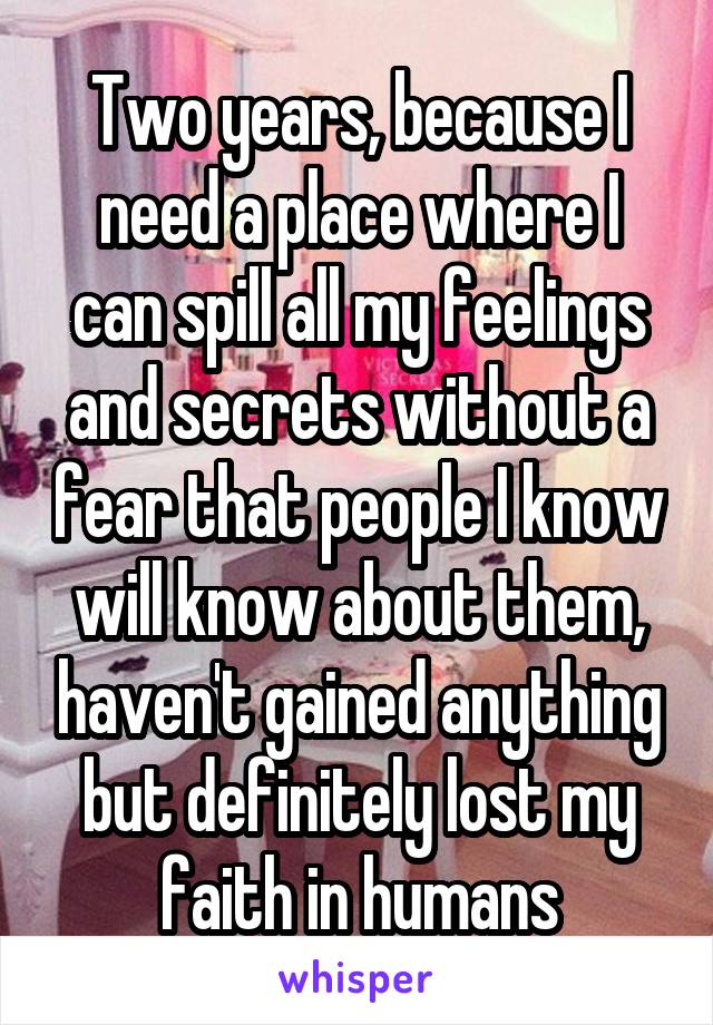 Two years, because I need a place where I can spill all my feelings and secrets without a fear that people I know will know about them, haven't gained anything but definitely lost my faith in humans