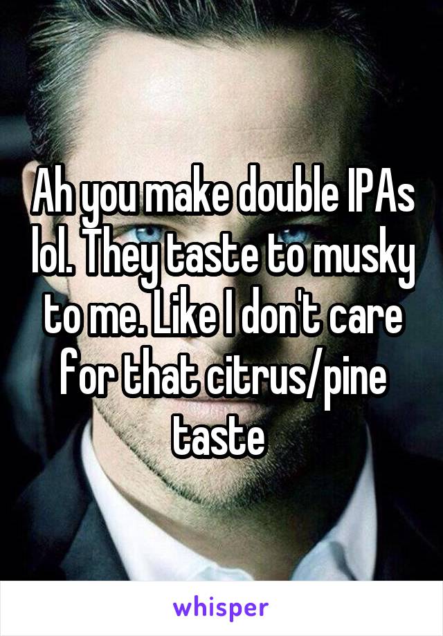 Ah you make double IPAs lol. They taste to musky to me. Like I don't care for that citrus/pine taste 