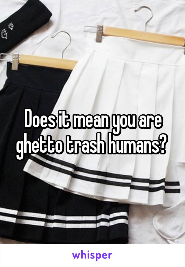 Does it mean you are ghetto trash humans? 