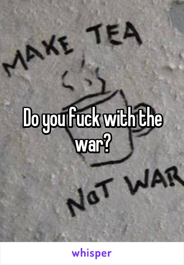 Do you fuck with the war?