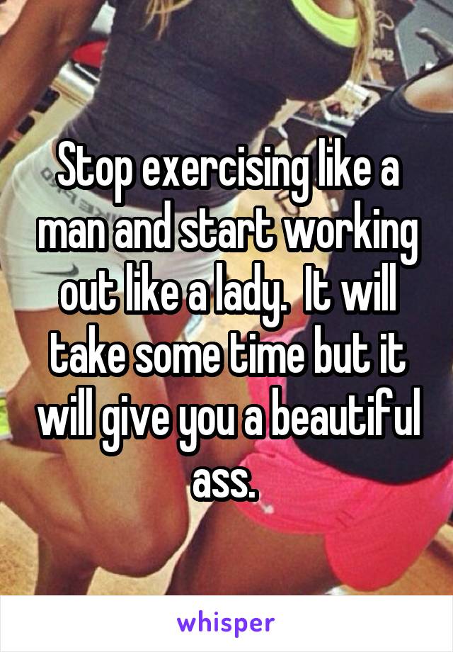 Stop exercising like a man and start working out like a lady.  It will take some time but it will give you a beautiful ass. 