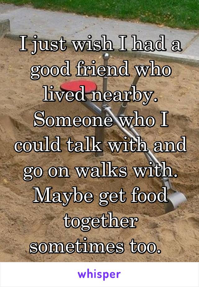 I just wish I had a good friend who lived nearby. Someone who I could talk with and go on walks with. Maybe get food together sometimes too.  