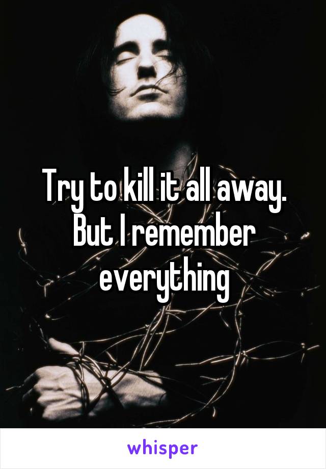 Try to kill it all away.
But I remember everything