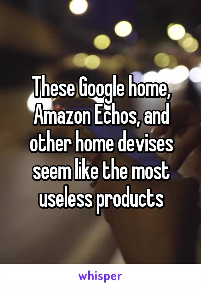 These Google home, Amazon Echos, and other home devises seem like the most useless products