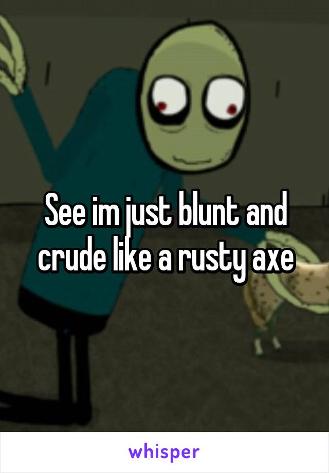 See im just blunt and crude like a rusty axe
