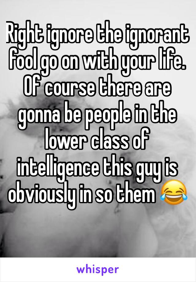 Right ignore the ignorant fool go on with your life. Of course there are gonna be people in the lower class of intelligence this guy is obviously in so them 😂