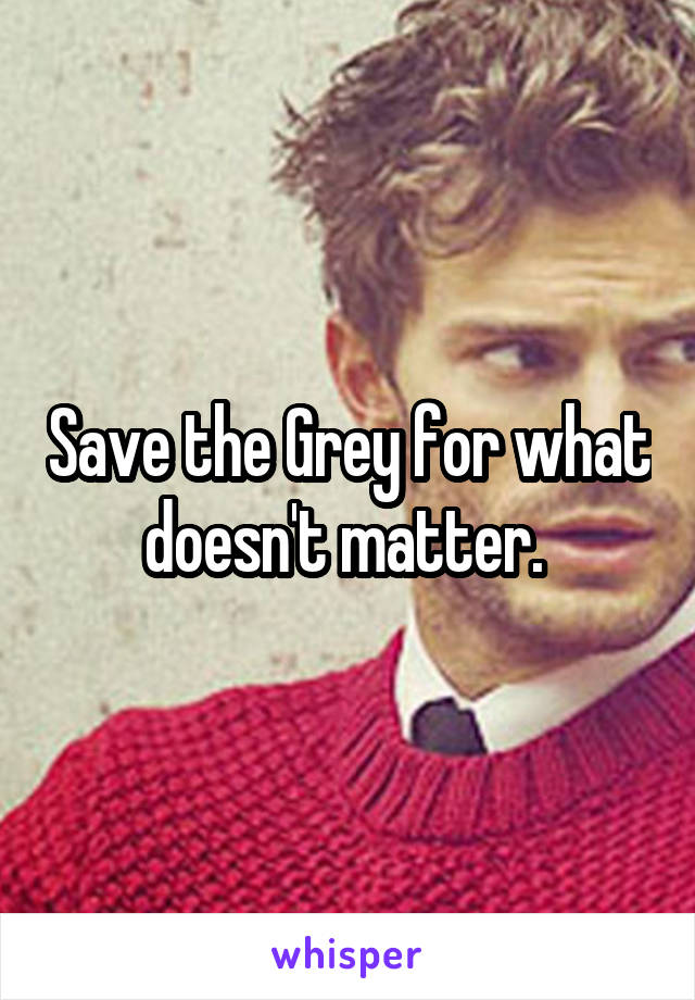 Save the Grey for what doesn't matter. 