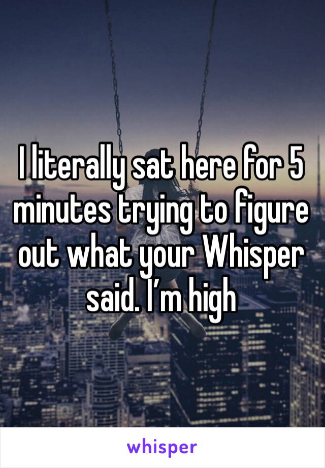 I literally sat here for 5 minutes trying to figure out what your Whisper said. I’m high