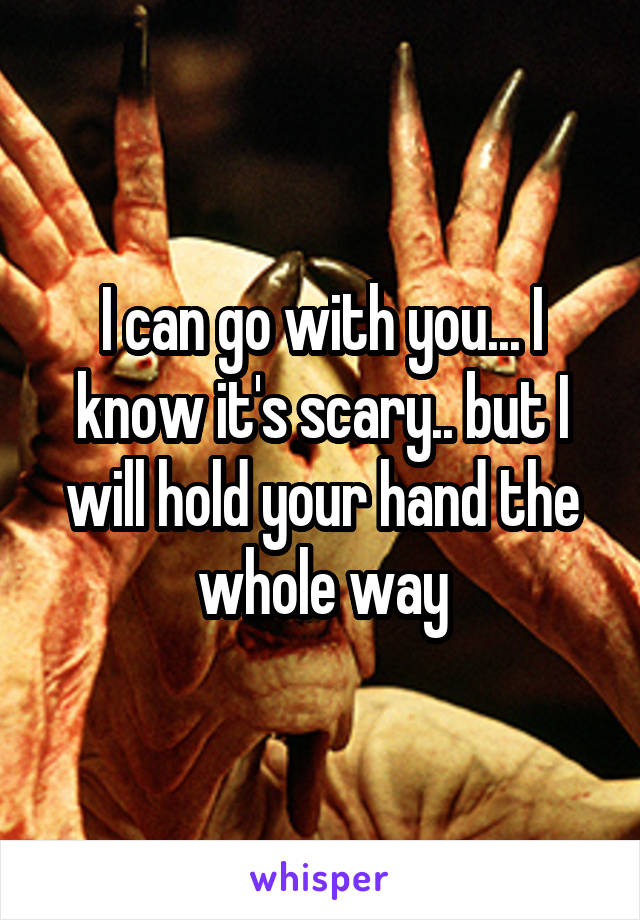 I can go with you... I know it's scary.. but I will hold your hand the whole way