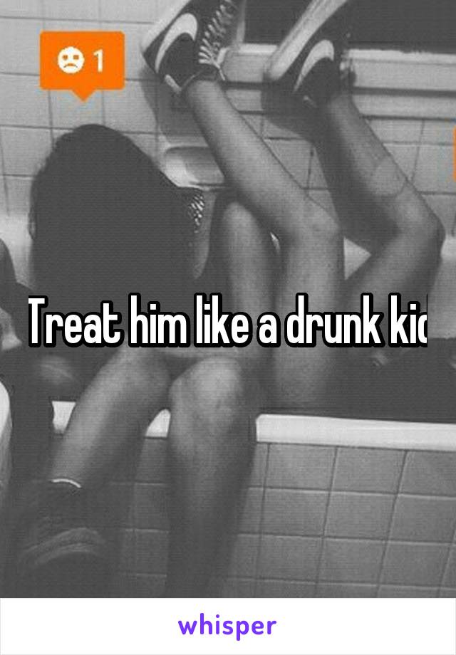 Treat him like a drunk kid