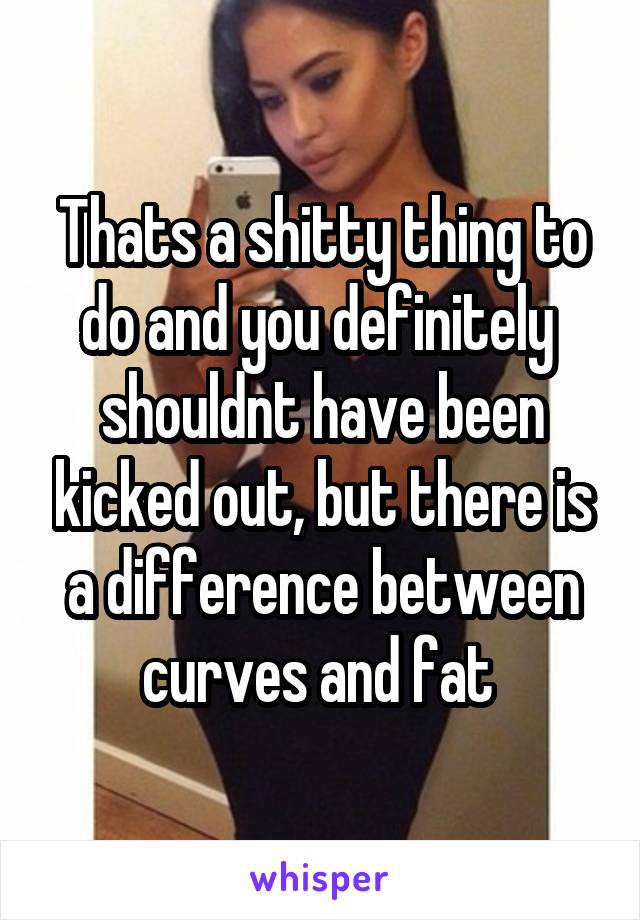 Thats a shitty thing to do and you definitely  shouldnt have been kicked out, but there is a difference between curves and fat 