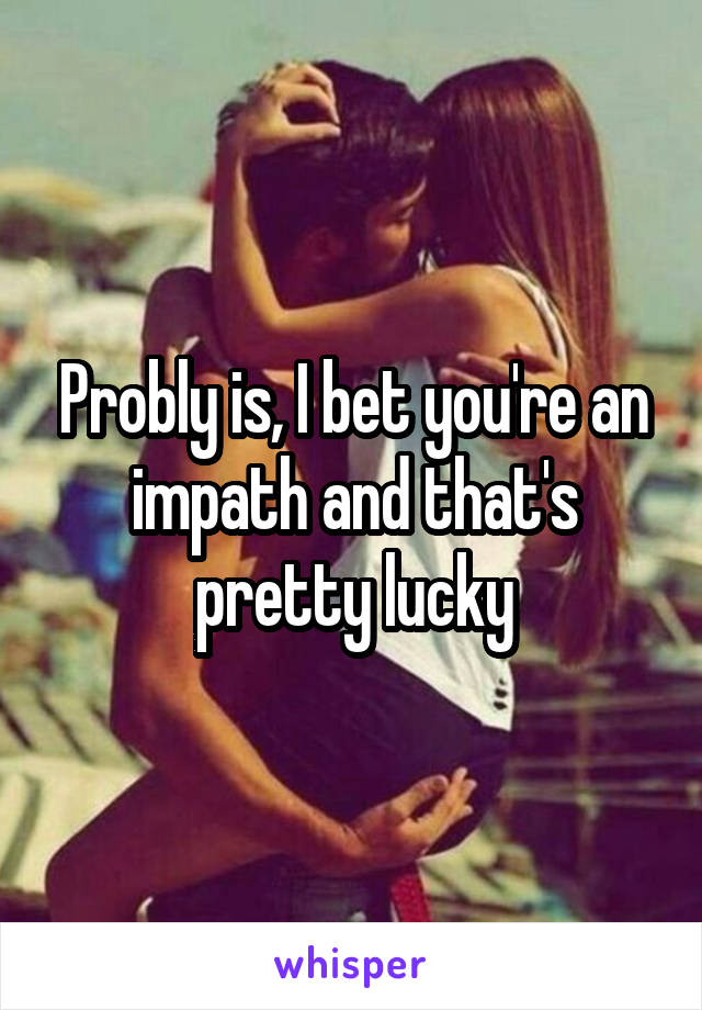 Probly is, I bet you're an impath and that's pretty lucky