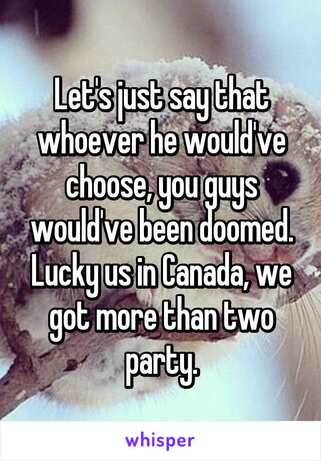 Let's just say that whoever he would've choose, you guys would've been doomed. Lucky us in Canada, we got more than two party.
