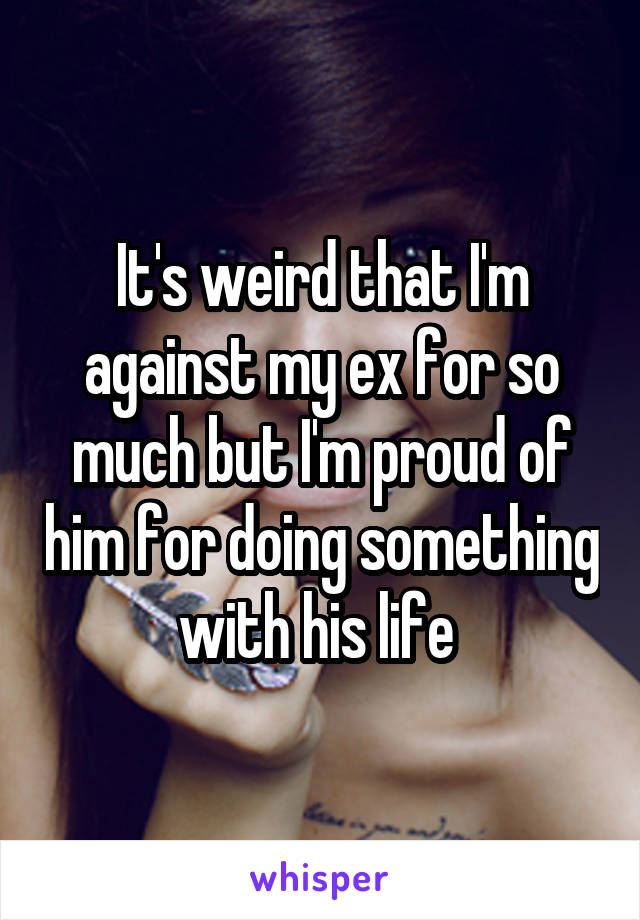 It's weird that I'm against my ex for so much but I'm proud of him for doing something with his life 