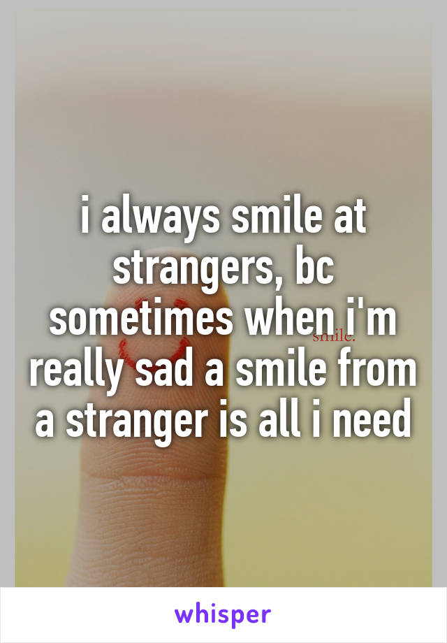 i always smile at strangers, bc sometimes when i'm really sad a smile from a stranger is all i need