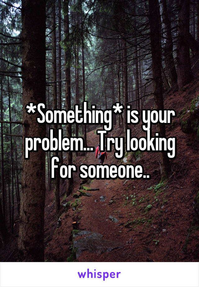 *Something* is your problem... Try looking for someone..