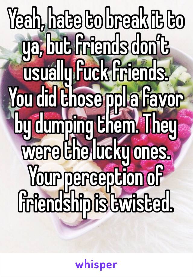 Yeah, hate to break it to ya, but friends don’t usually fuck friends. 
You did those ppl a favor by dumping them. They were the lucky ones. 
Your perception of friendship is twisted. 