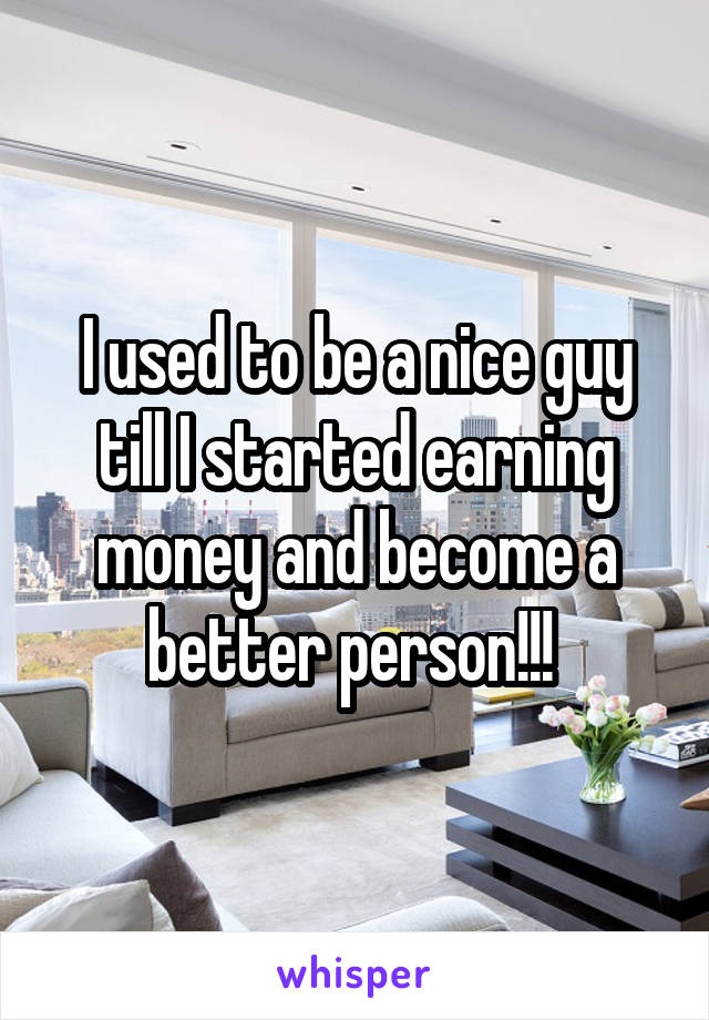 I used to be a nice guy till I started earning money and become a better person!!! 