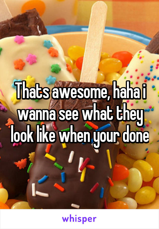 Thats awesome, haha i wanna see what they look like when your done