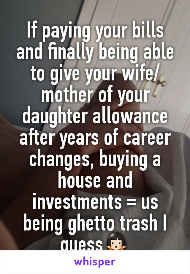If paying your bills and finally being able to give your wife/mother of your daughter allowance after years of career changes, buying a house and investments = us being ghetto trash I guess🤷🏻