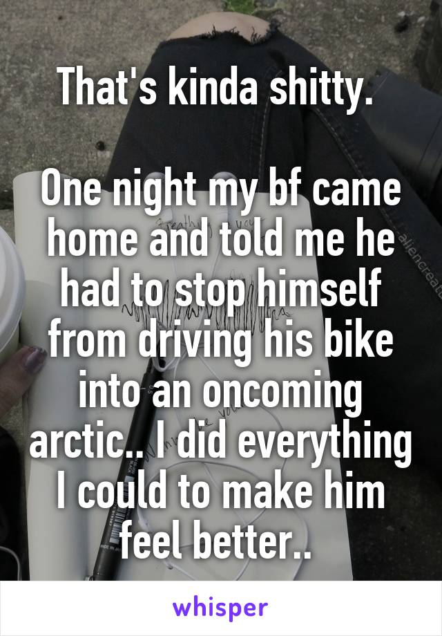 That's kinda shitty. 

One night my bf came home and told me he had to stop himself from driving his bike into an oncoming arctic.. I did everything I could to make him feel better.. 