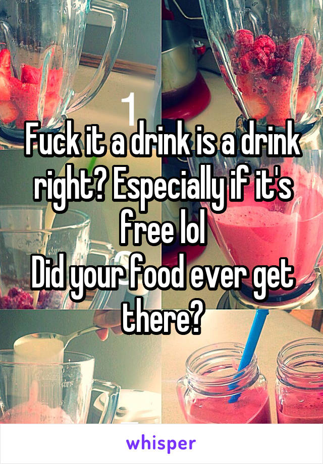 Fuck it a drink is a drink right? Especially if it's free lol
Did your food ever get there?