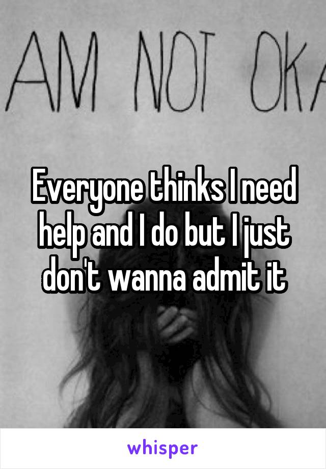 Everyone thinks I need help and I do but I just don't wanna admit it
