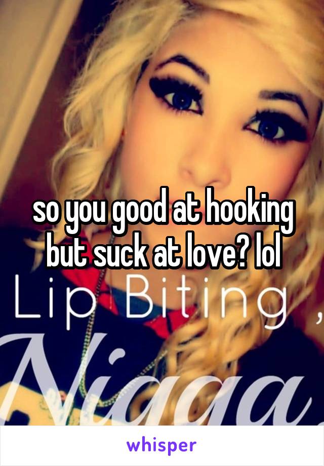 so you good at hooking but suck at love? lol
