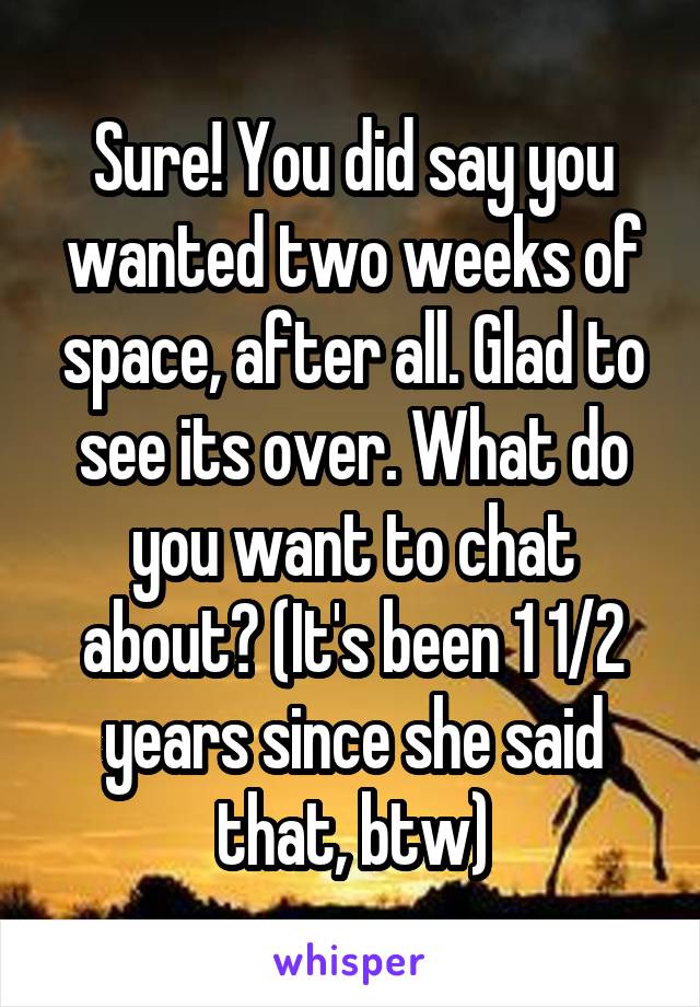 Sure! You did say you wanted two weeks of space, after all. Glad to see its over. What do you want to chat about? (It's been 1 1/2 years since she said that, btw)
