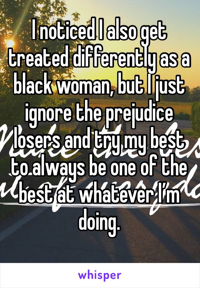 I noticed I also get treated differently as a black woman, but I just ignore the prejudice losers and try my best to always be one of the best at whatever I’m doing. 