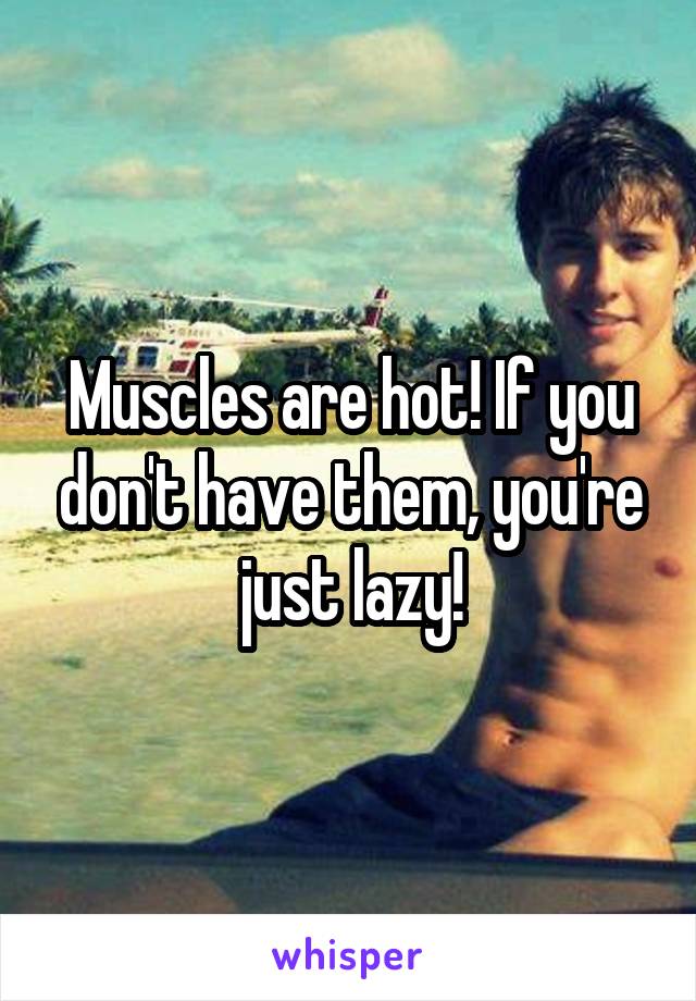 Muscles are hot! If you don't have them, you're just lazy!