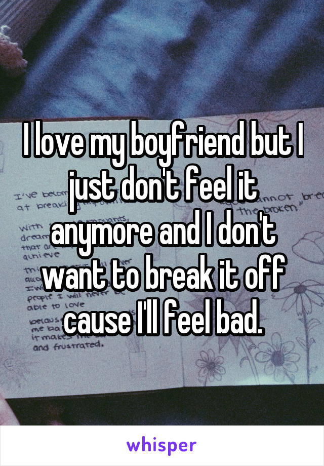 I love my boyfriend but I just don't feel it anymore and I don't want to break it off cause I'll feel bad.
