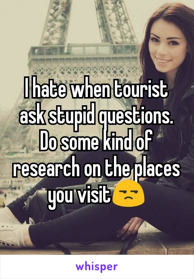 I hate when tourist ask stupid questions. Do some kind of research on the places you visit😒